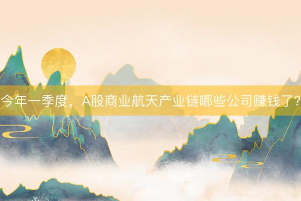 今年一季度，A股商业航天产业链哪些公司赚钱了？
