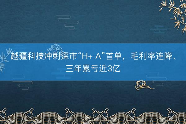 越疆科技冲刺深市“H+ A”首单，毛利率连降、三年累亏近3亿