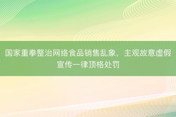 国家重拳整治网络食品销售乱象，主观故意虚假宣传一律顶格处罚
