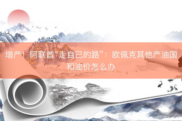 增产！阿联酋“走自己的路”：欧佩克其他产油国和油价怎么办