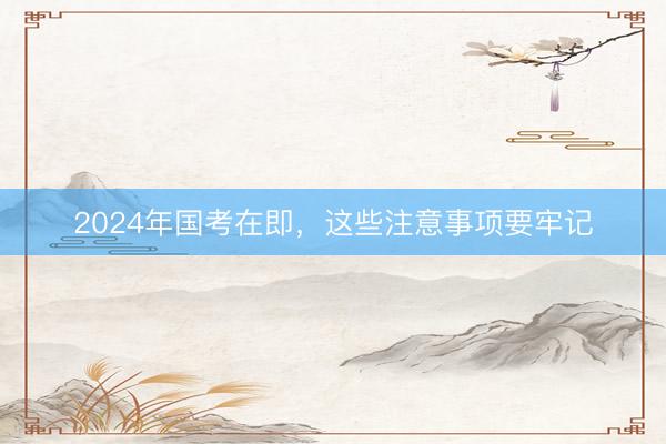 2024年国考在即，这些注意事项要牢记