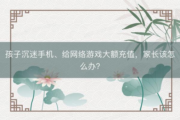 孩子沉迷手机、给网络游戏大额充值，家长该怎么办？