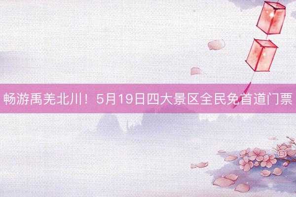 畅游禹羌北川！5月19日四大景区全民免首道门票