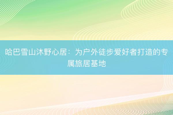 哈巴雪山沐野心居：为户外徒步爱好者打造的专属旅居基地