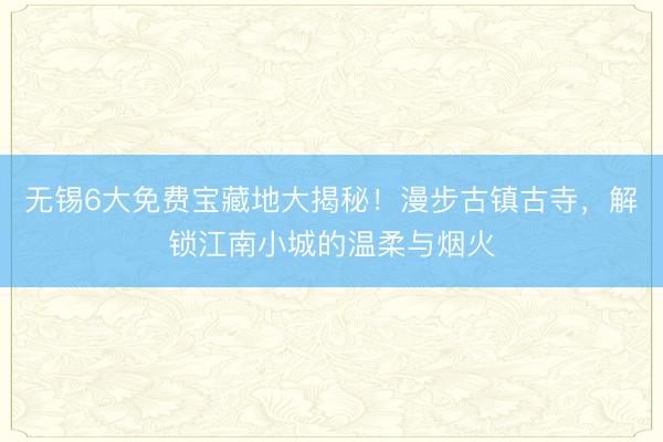无锡6大免费宝藏地大揭秘！漫步古镇古寺，解锁江南小城的温柔与烟火