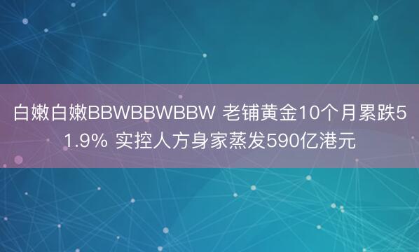 白嫩白嫩BBWBBWBBW 老铺黄金10个月累跌51.9% 实控人方身家蒸发590亿港元