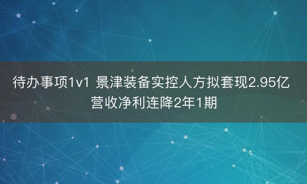 待办事项1v1 景津装备实控人方拟套现2.95亿 营收净利连降2年1期