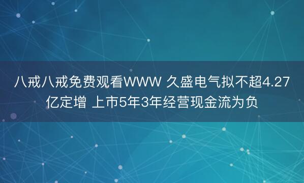 八戒八戒免费观看WWW 久盛电气拟不超4.27亿定增 上市5年3年经营现金流为负