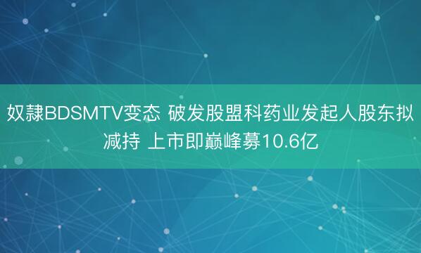 奴隷BDSMTV变态 破发股盟科药业发起人股东拟减持 上市即巅峰募10.6亿