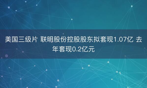 美国三级片 联明股份控股股东拟套现1.07亿 去年套现0.2亿元