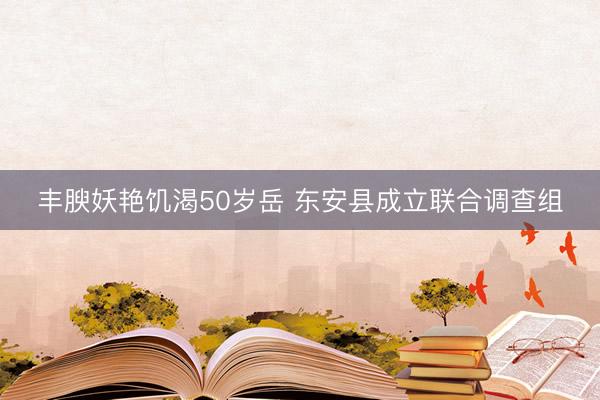 丰腴妖艳饥渴50岁岳 东安县成立联合调查组