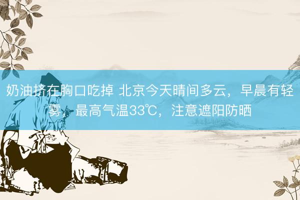 奶油挤在胸口吃掉 北京今天晴间多云，早晨有轻雾，最高气温33℃，注意遮阳防晒