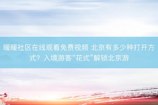 暖暖社区在线观看免费视频 北京有多少种打开方式？入境游客“花式”解锁北京游