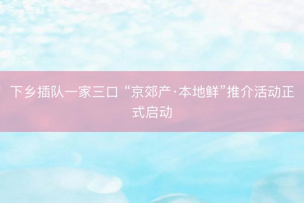 下乡插队一家三口 “京郊产·本地鲜”推介活动正式启动