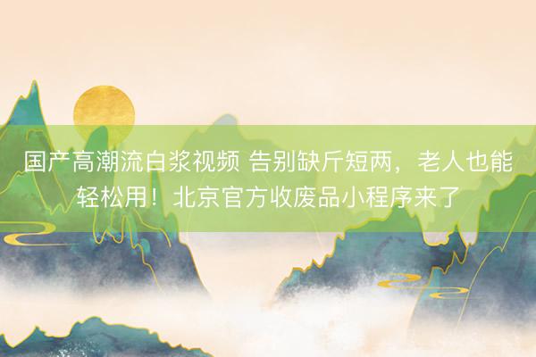 国产高潮流白浆视频 告别缺斤短两，老人也能轻松用！北京官方收废品小程序来了