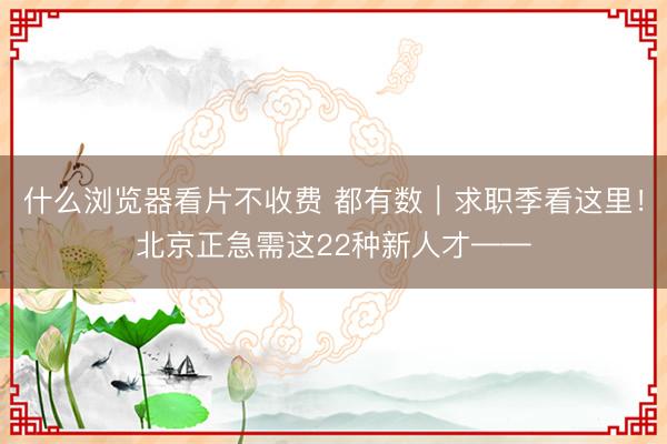 什么浏览器看片不收费 都有数｜求职季看这里！北京正急需这22种新人才——