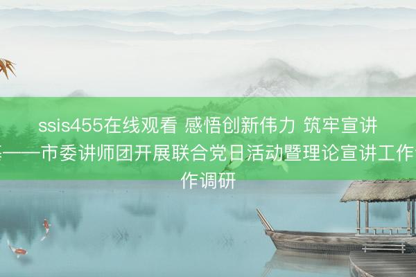 ssis455在线观看 感悟创新伟力 筑牢宣讲根基——市委讲师团开展联合党日活动暨理论宣讲工作调研