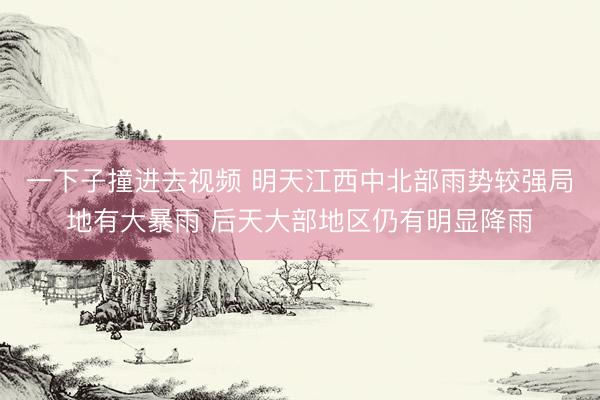 一下子撞进去视频 明天江西中北部雨势较强局地有大暴雨 后天大部地区仍有明显降雨