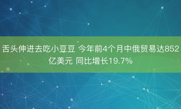 舌头伸进去吃小豆豆 今年前4个月中俄贸易达852亿美元 同比增长19.7%