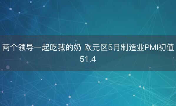 两个领导一起吃我的奶 欧元区5月制造业PMI初值51.4
