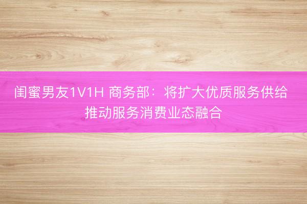 闺蜜男友1V1H 商务部：将扩大优质服务供给 推动服务消费业态融合