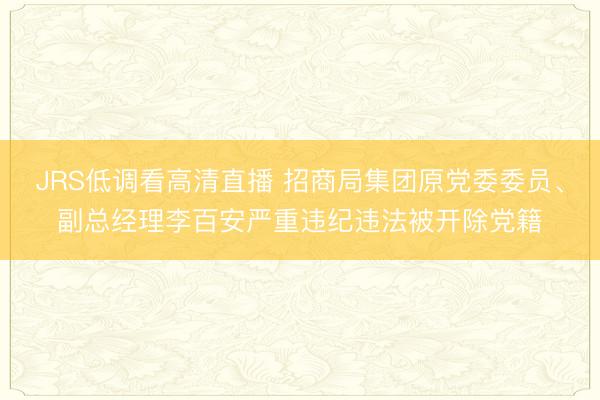 JRS低调看高清直播 招商局集团原党委委员、副总经理李百安严重违纪违法被开除党籍