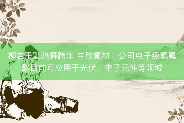 柳岩甩乳热舞跨年 中欣氟材：公司电子级氢氟酸目前可应用于光伏、电子元件等领域