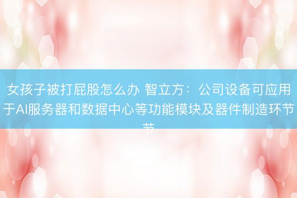 女孩子被打屁股怎么办 智立方：公司设备可应用于AI服务器和数据中心等功能模块及器件制造环节
