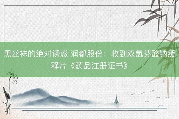 黑丝袜的绝对诱惑 润都股份：收到双氯芬酸钠缓释片《药品注册证书》