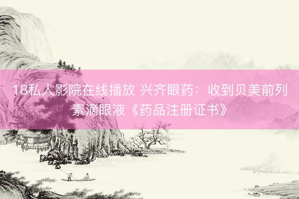 18私人影院在线播放 兴齐眼药：收到贝美前列素滴眼液《药品注册证书》