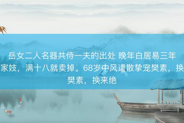 岳女二人名器共侍一夫的出处 晚年白居易三年一换家妓，满十八就卖掉。68岁中风遣散挚宠樊素，换来绝