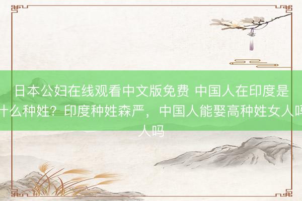 日本公妇在线观看中文版免费 中国人在印度是什么种姓？印度种姓森严，中国人能娶高种姓女人吗