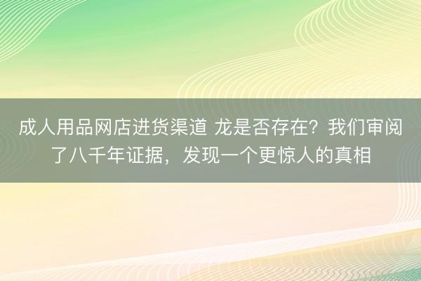 成人用品网店进货渠道 龙是否存在？我们审阅了八千年证据，发现一个更惊人的真相