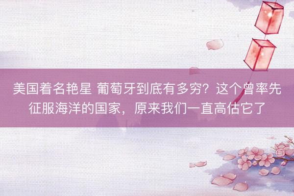 美国着名艳星 葡萄牙到底有多穷？这个曾率先征服海洋的国家，原来我们一直高估它了
