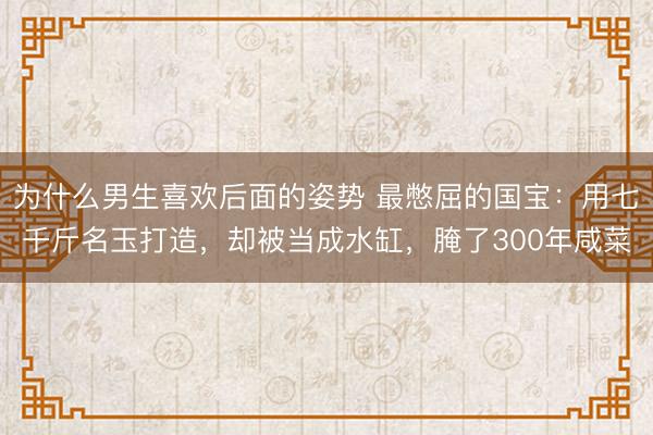 为什么男生喜欢后面的姿势 最憋屈的国宝：用七千斤名玉打造，却被当成水缸，腌了300年咸菜