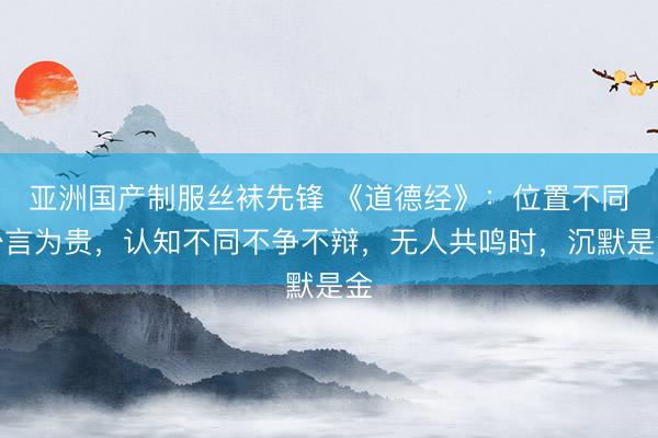 亚洲国产制服丝袜先锋 《道德经》：位置不同少言为贵，认知不同不争不辩，无人共鸣时，沉默是金