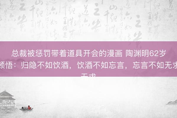 总裁被惩罚带着道具开会的漫画 陶渊明62岁顿悟:归隐不如饮酒,饮酒不如忘言,忘言不如无求