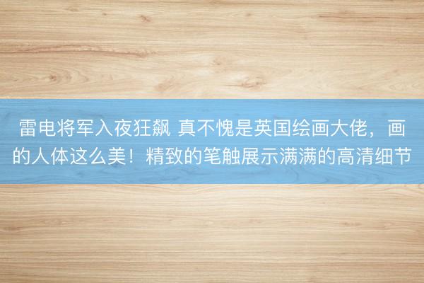 雷电将军入夜狂飙 真不愧是英国绘画大佬，画的人体这么美！精致的笔触展示满满的高清细节