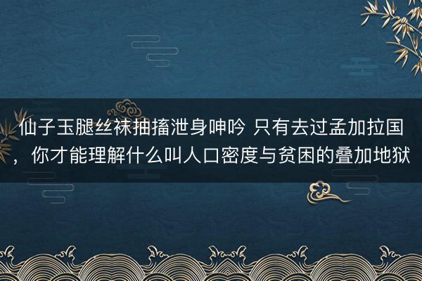 仙子玉腿丝袜抽搐泄身呻吟 只有去过孟加拉国，你才能理解什么叫人口密度与贫困的叠加地狱