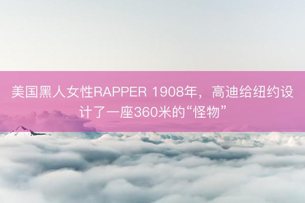 美国黑人女性RAPPER 1908年，高迪给纽约设计了一座360米的“怪物”