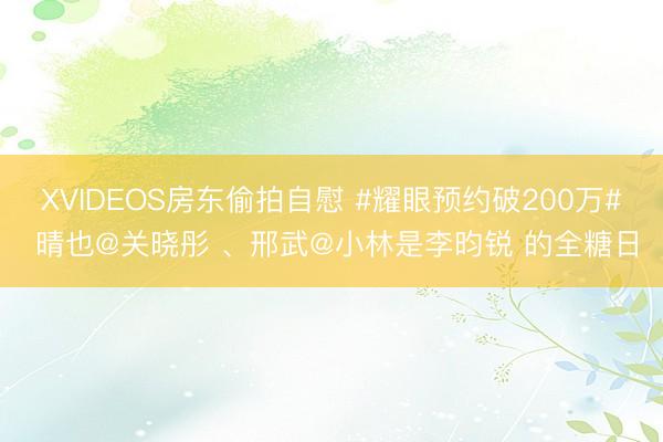 XVIDEOS房东偷拍自慰 #耀眼预约破200万# 晴也@关晓彤 、邢武@小林是李昀锐 的全糖日