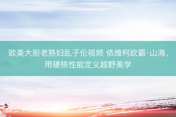 欧美大胆老熟妇乱子伦视频 依维柯欧霸·山海,用硬核性能定义越野美学