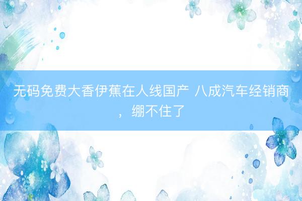 无码免费大香伊蕉在人线国产 八成汽车经销商，绷不住了