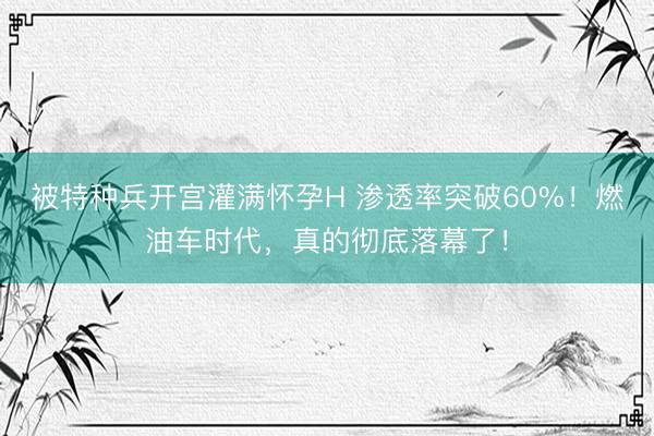 被特种兵开宫灌满怀孕H 渗透率突破60%！燃油车时代，真的彻底落幕了！