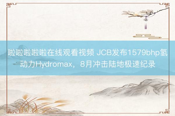 啦啦啦啦啦在线观看视频 JCB发布1579bhp氢动力Hydromax,8月冲击陆地极速纪录