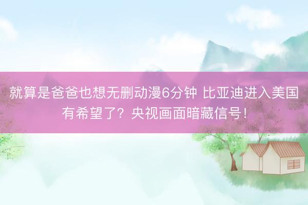 就算是爸爸也想无删动漫6分钟 比亚迪进入美国有希望了？央视画面暗藏信号！