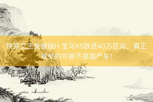 快穿之玉兔缠绕H 宝马X5跌进40万区间，真正难受的可能不是国产车！