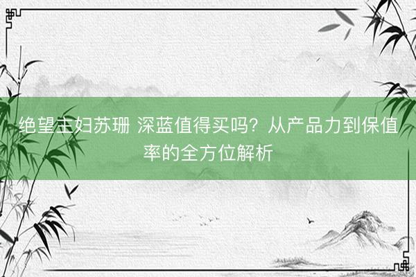 绝望主妇苏珊 深蓝值得买吗？从产品力到保值率的全方位解析