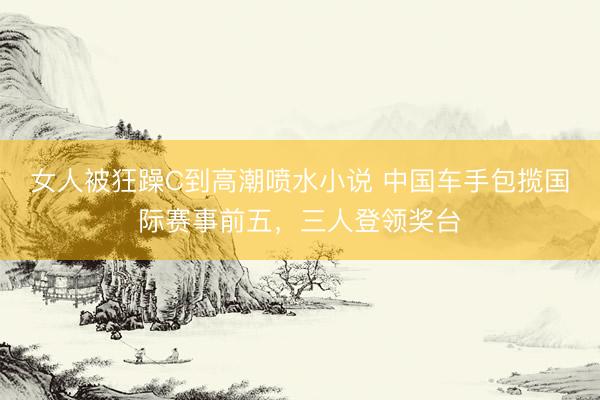 女人被狂躁C到高潮喷水小说 中国车手包揽国际赛事前五，三人登领奖台