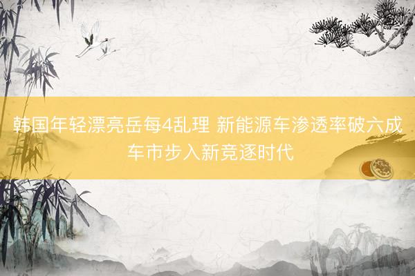 韩国年轻漂亮岳每4乱理 新能源车渗透率破六成 车市步入新竞逐时代